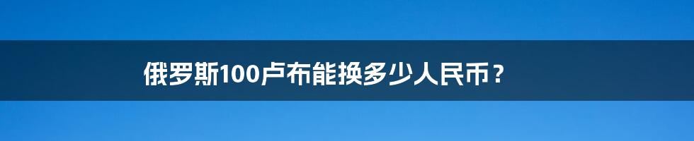 俄罗斯100卢布能换多少人民币？