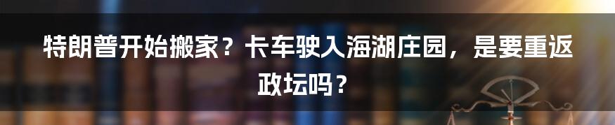 特朗普开始搬家？卡车驶入海湖庄园，是要重返政坛吗？