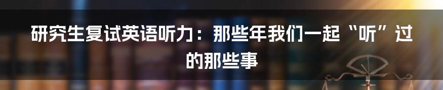 研究生复试英语听力：那些年我们一起“听”过的那些事