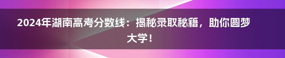 2024年湖南高考分数线：揭秘录取秘籍，助你圆梦大学！