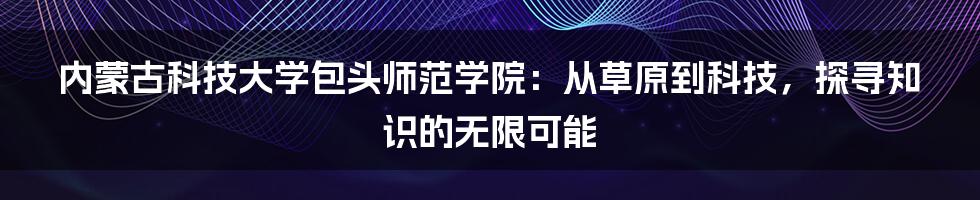 内蒙古科技大学包头师范学院：从草原到科技，探寻知识的无限可能