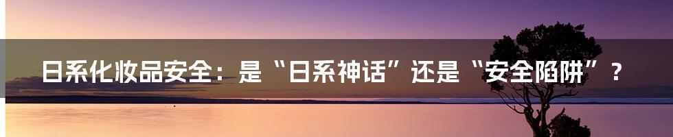 日系化妆品安全：是“日系神话”还是“安全陷阱”？