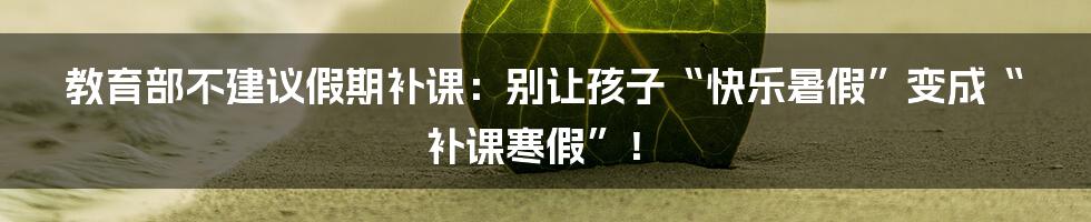 教育部不建议假期补课：别让孩子“快乐暑假”变成“补课寒假”！