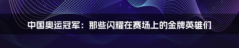 中国奥运冠军：那些闪耀在赛场上的金牌英雄们