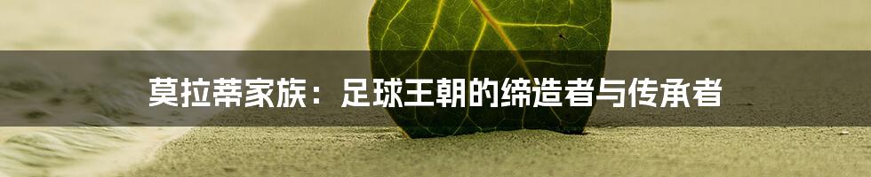 莫拉蒂家族：足球王朝的缔造者与传承者