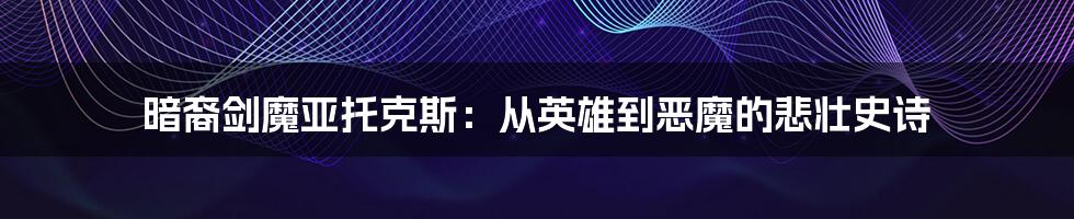 暗裔剑魔亚托克斯：从英雄到恶魔的悲壮史诗