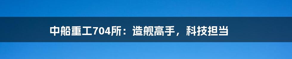 中船重工704所：造舰高手，科技担当