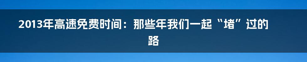 2013年高速免费时间：那些年我们一起“堵”过的路