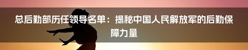 总后勤部历任领导名单：揭秘中国人民解放军的后勤保障力量