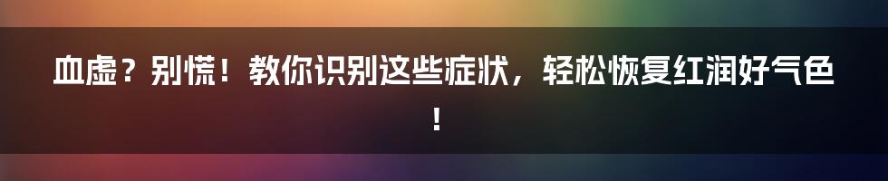 血虚？别慌！教你识别这些症状，轻松恢复红润好气色！