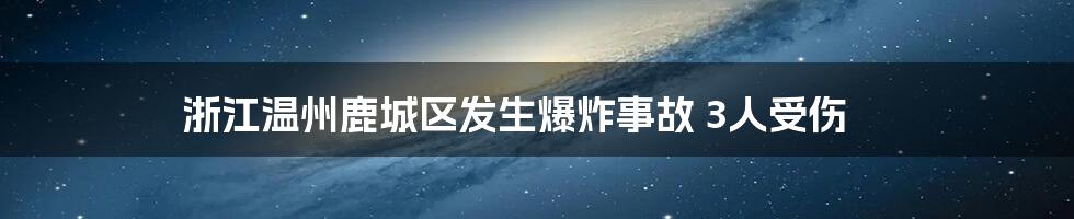 浙江温州鹿城区发生爆炸事故 3人受伤