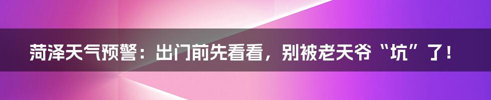 菏泽天气预警：出门前先看看，别被老天爷“坑”了！