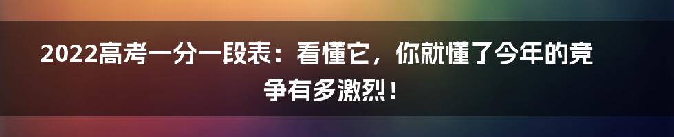 2022高考一分一段表：看懂它，你就懂了今年的竞争有多激烈！