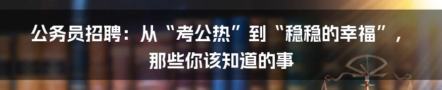 公务员招聘：从“考公热”到“稳稳的幸福”，那些你该知道的事