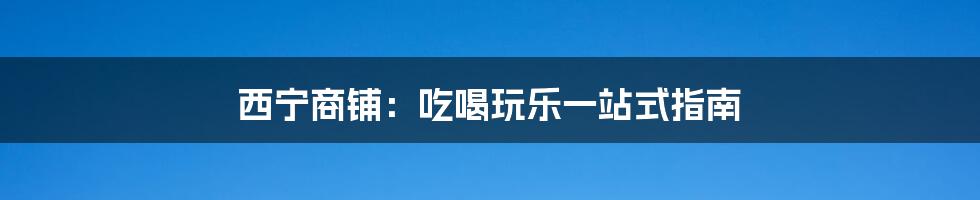 西宁商铺：吃喝玩乐一站式指南