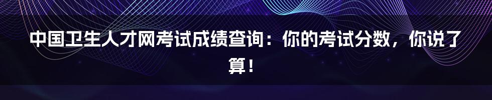 中国卫生人才网考试成绩查询：你的考试分数，你说了算！