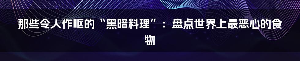 那些令人作呕的“黑暗料理”：盘点世界上最恶心的食物