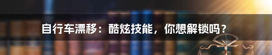 自行车漂移：酷炫技能，你想解锁吗？