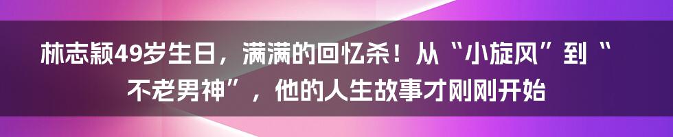 林志颖49岁生日，满满的回忆杀！从“小旋风”到“不老男神”，他的人生故事才刚刚开始