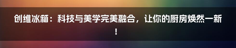 创维冰箱：科技与美学完美融合，让你的厨房焕然一新！