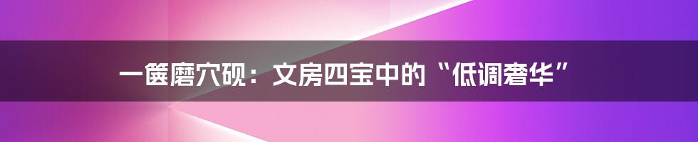 一箧磨穴砚：文房四宝中的“低调奢华”