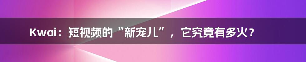 Kwai：短视频的“新宠儿”，它究竟有多火？