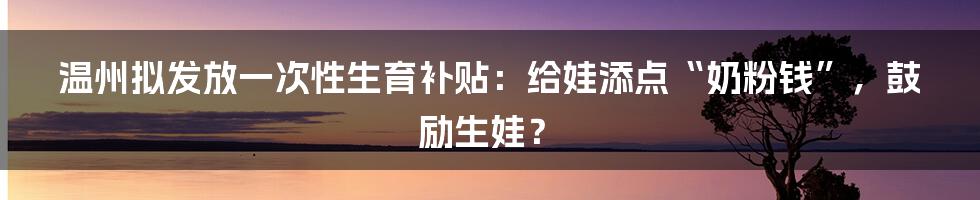 温州拟发放一次性生育补贴：给娃添点“奶粉钱”，鼓励生娃？