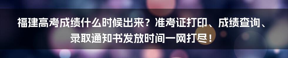 福建高考成绩什么时候出来？准考证打印、成绩查询、录取通知书发放时间一网打尽！