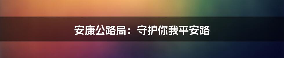 安康公路局：守护你我平安路