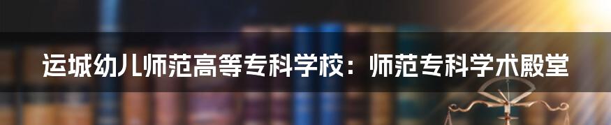 运城幼儿师范高等专科学校：师范专科学术殿堂