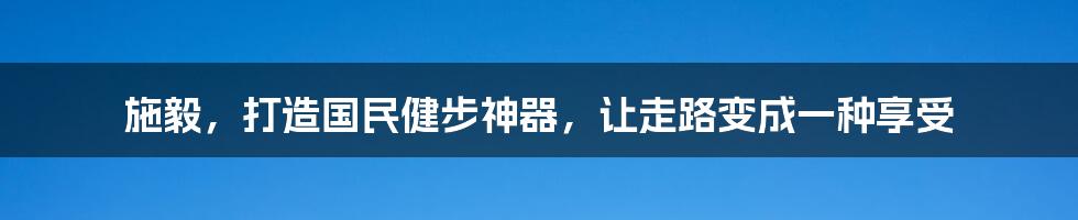 施毅，打造国民健步神器，让走路变成一种享受