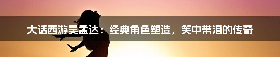 大话西游吴孟达：经典角色塑造，笑中带泪的传奇