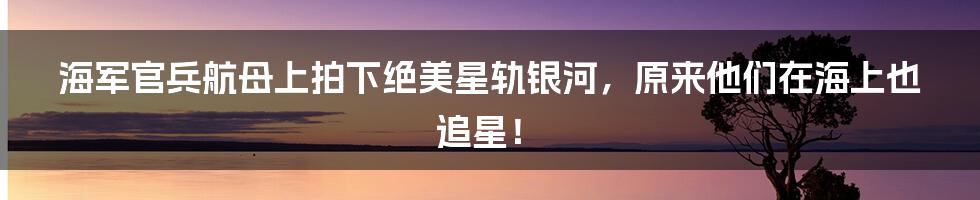 海军官兵航母上拍下绝美星轨银河，原来他们在海上也追星！