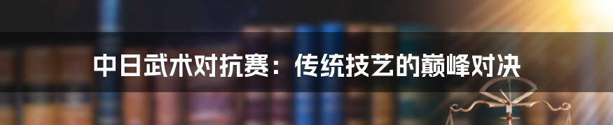 中日武术对抗赛：传统技艺的巅峰对决