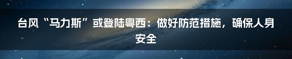 台风“马力斯”或登陆粤西：做好防范措施，确保人身安全