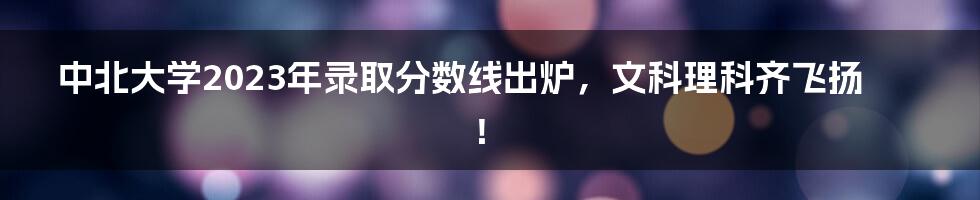 中北大学2023年录取分数线出炉，文科理科齐飞扬！