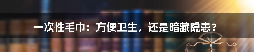 一次性毛巾：方便卫生，还是暗藏隐患？