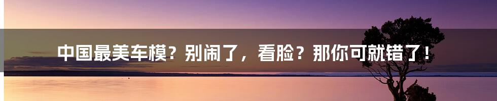 中国最美车模？别闹了，看脸？那你可就错了！