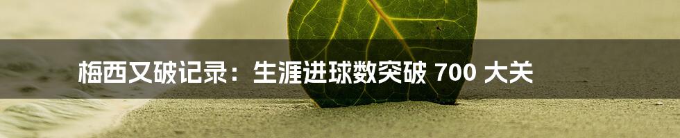 梅西又破记录：生涯进球数突破 700 大关