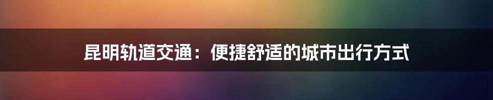 昆明轨道交通：便捷舒适的城市出行方式