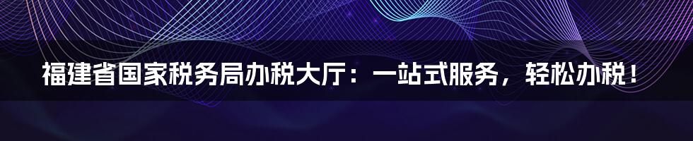 福建省国家税务局办税大厅：一站式服务，轻松办税！