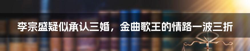 李宗盛疑似承认三婚，金曲歌王的情路一波三折