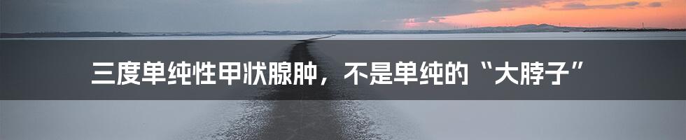 三度单纯性甲状腺肿，不是单纯的“大脖子”