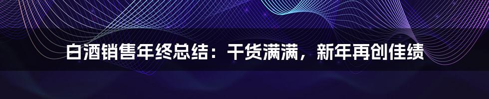 白酒销售年终总结：干货满满，新年再创佳绩