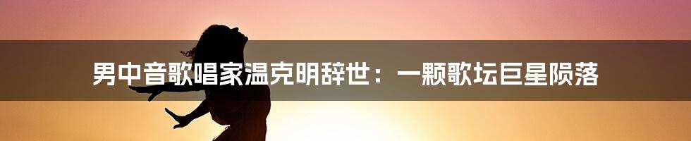 男中音歌唱家温克明辞世：一颗歌坛巨星陨落