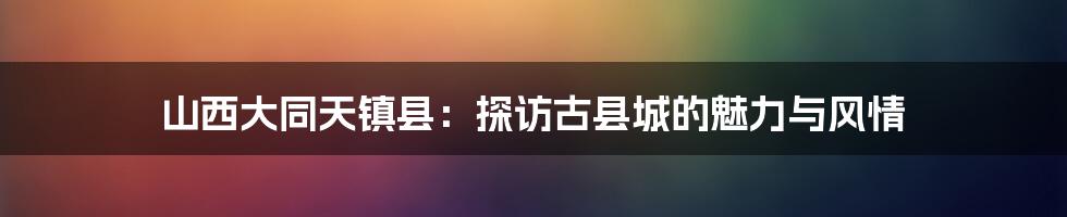 山西大同天镇县：探访古县城的魅力与风情