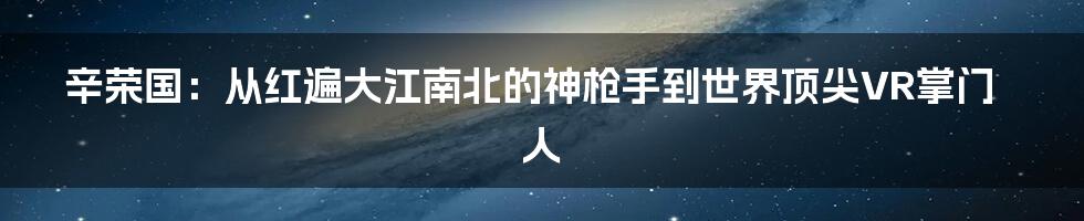 辛荣国：从红遍大江南北的神枪手到世界顶尖VR掌门人