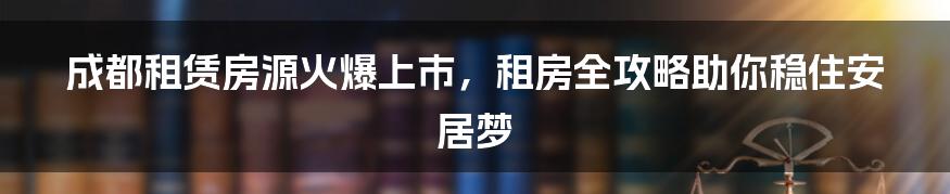 成都租赁房源火爆上市，租房全攻略助你稳住安居梦