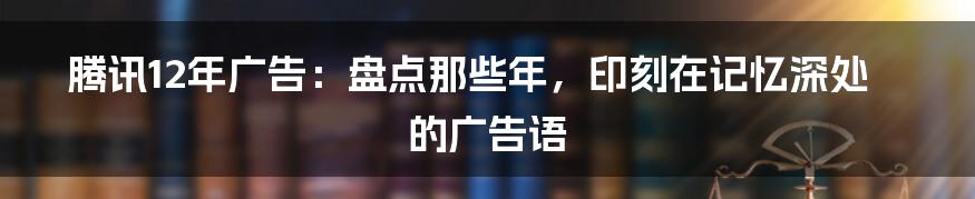 腾讯12年广告：盘点那些年，印刻在记忆深处的广告语