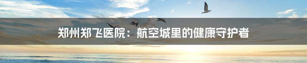 郑州郑飞医院：航空城里的健康守护者